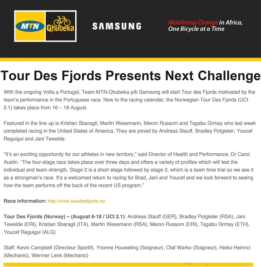 "Tour Des Fjords Presents  Next"
"Challenge"
"With the ongoing Volta a Portugal, Team MTN-Qhubeka p/b Samsung will start Tour des Fjords motivated by the"
"team’s performance in the Portuguese race. New to the racing calendar, the Norwegian Tour Des Fjords (UCI"
"2.1) takes place from 16 – 18 August."
"Featured in the line up is Kristian Sbaragli, Martin Wesemann, Meron Russom and Tsgabu Grmay who last week"
"completed racing in the United States of America. They are joined by Andreas Stauff, Bradley Potgieter, Youcef"
"Reguigui and Jani Tewelde."
"“It’s an exciting opportunity for our athletes in new territory,” said Director of Health and Performance, Dr Carol"
"Austin. “The four-stage race takes place over three days and offers a variety of profiles which will test the individual and team strength. Stage 2 is a short stage followed by stage 3, which is a team time trial so we see it as a strongman’s race. It’s a welcomed return to racing for Brad, Jani and Youcef and we look forward to seeing how the team performs off the back of the recent US program.”"
"Race information: http://www.tourdesfjords.no/"
"Tour Des Fjords (Norway) – (August 6-18 / UCI 2.1): Andreas Stauff (GER), Bradley Potgieter (RSA), Jani"
"Tewelde (ERI), Kristian Sbaragli (ITA), Martin Wesemann (RSA), Meron Russom (ERI), Tsgabu Grmay (ETH), Youcef Reguigui (ALG)"
"Staff: Kevin Campbell (Directeur Sportif), Yvonne Houweling (Soigneur), Olaf Warko (Soigneur), Heiko Heinrici"
"(Mechanic), Werrner Lenk (Mechanic)"